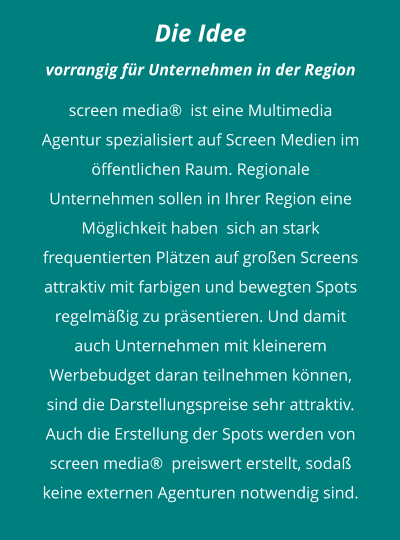 Die Idee vorrangig für Unternehmen in der Region  screen media®  ist eine Multimedia Agentur spezialisiert auf Screen Medien im öffentlichen Raum. Regionale Unternehmen sollen in Ihrer Region eine Möglichkeit haben  sich an stark frequentierten Plätzen auf großen Screens attraktiv mit farbigen und bewegten Spots  regelmäßig zu präsentieren. Und damit auch Unternehmen mit kleinerem Werbebudget daran teilnehmen können,   sind die Darstellungspreise sehr attraktiv.Auch die Erstellung der Spots werden von screen media®  preiswert erstellt, sodaß keine externen Agenturen notwendig sind.